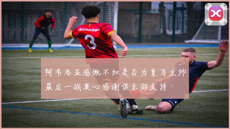 阿韦洛亚感慨不知是否为皇马主帅最后一战衷心感谢俱乐部支持