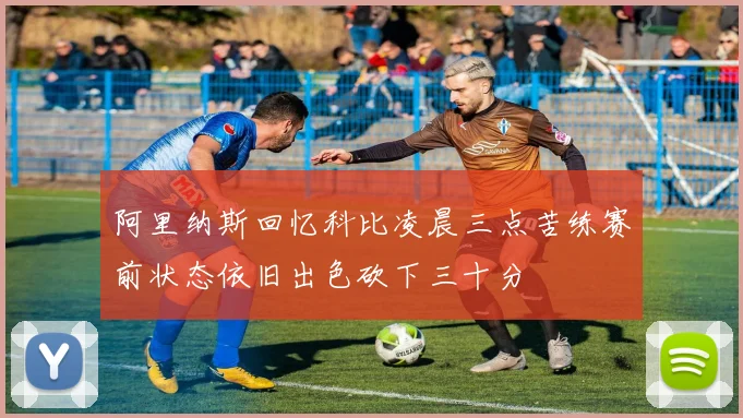 阿里纳斯回忆科比凌晨三点苦练赛前状态依旧出色砍下三十分