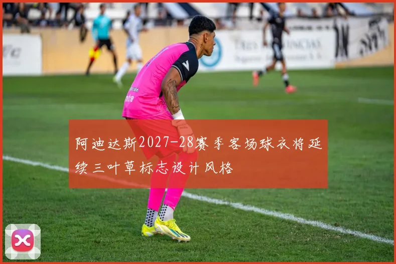 阿迪达斯2027-28赛季客场球衣将延续三叶草标志设计风格