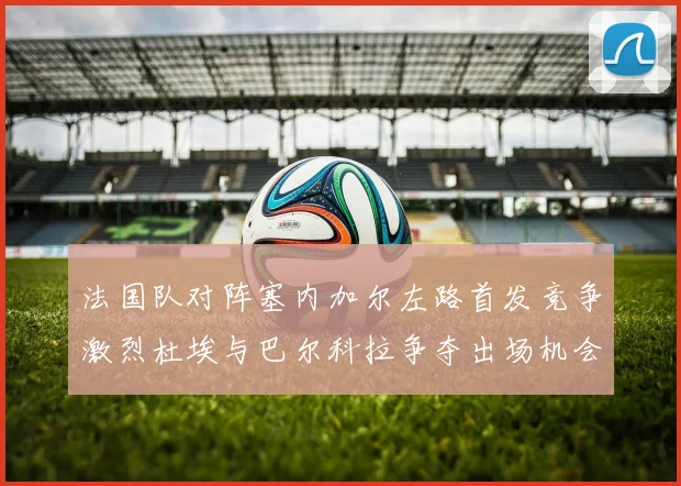 法国队对阵塞内加尔左路首发竞争激烈杜埃与巴尔科拉争夺出场机会