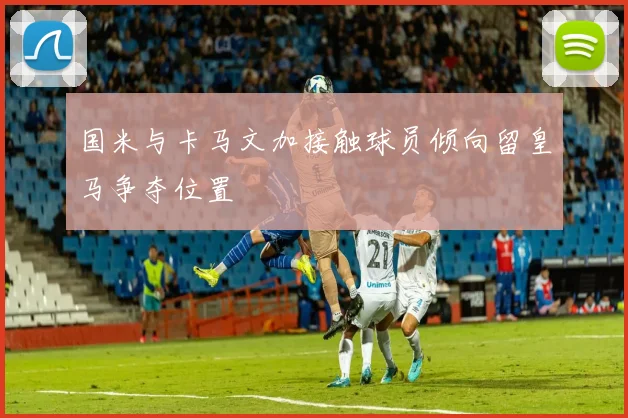 国米与卡马文加接触球员倾向留皇马争夺位置