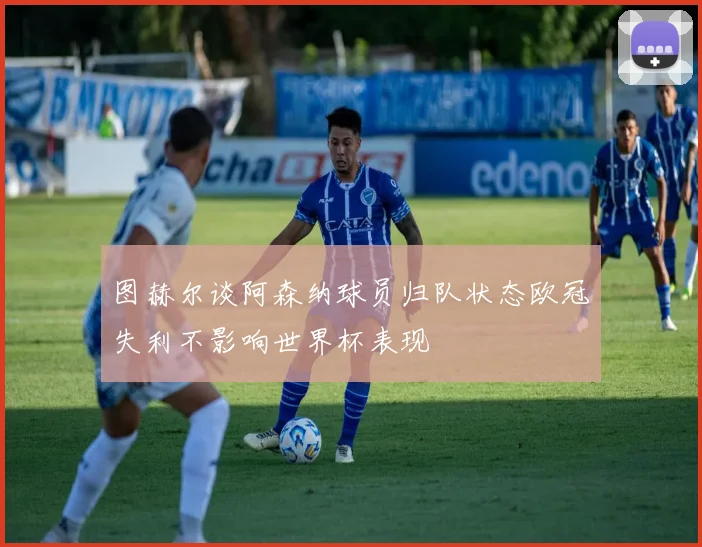 图赫尔谈阿森纳球员归队状态欧冠失利不影响世界杯表现