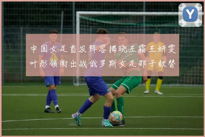 中国女足首发阵容揭晓王霜王妍雯叶彤领衔出战俄罗斯女足邵子钦替补待命