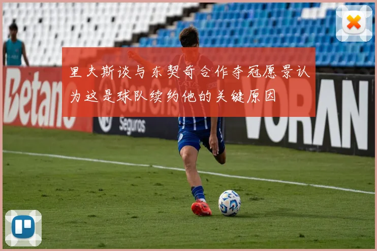 里夫斯谈与东契奇合作夺冠愿景认为这是球队续约他的关键原因