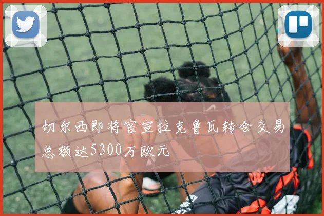 切尔西即将官宣拉克鲁瓦转会交易总额达5300万欧元