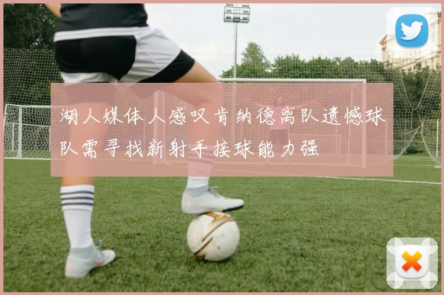 湖人媒体人感叹肯纳德离队遗憾球队需寻找新射手接球能力强