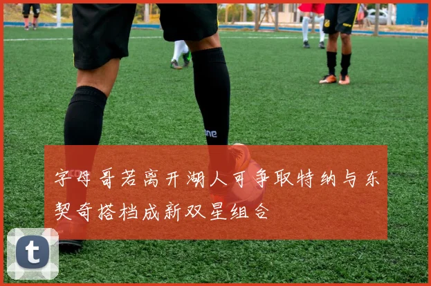 字母哥若离开湖人可争取特纳与东契奇搭档成新双星组合