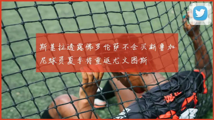 斯基拉透露佛罗伦萨不会买断鲁加尼球员夏季将重返尤文图斯