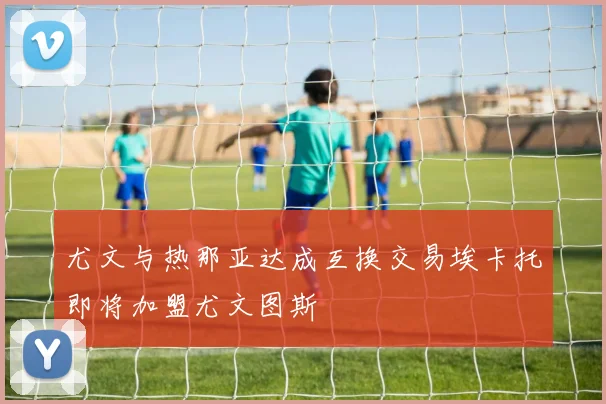 尤文与热那亚达成互换交易埃卡托即将加盟尤文图斯