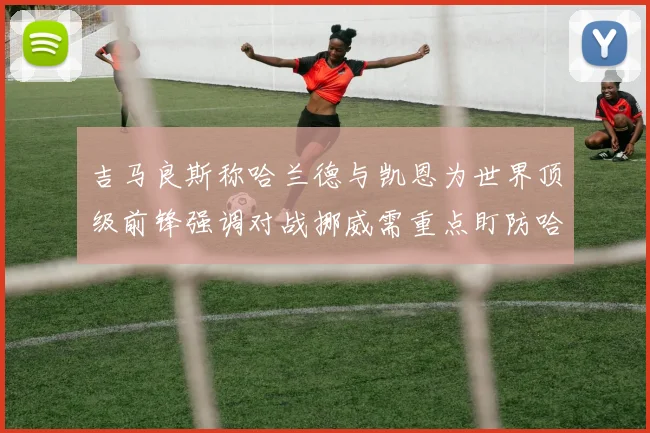 吉马良斯称哈兰德与凯恩为世界顶级前锋强调对战挪威需重点盯防哈兰德