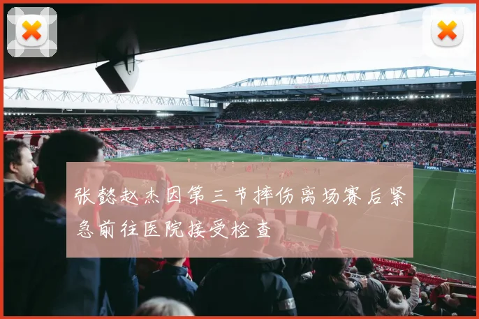 张懿赵杰因第三节摔伤离场赛后紧急前往医院接受检查