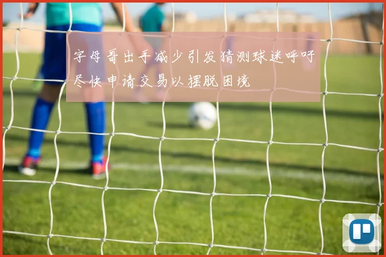 字母哥出手减少引发猜测球迷呼吁尽快申请交易以摆脱困境