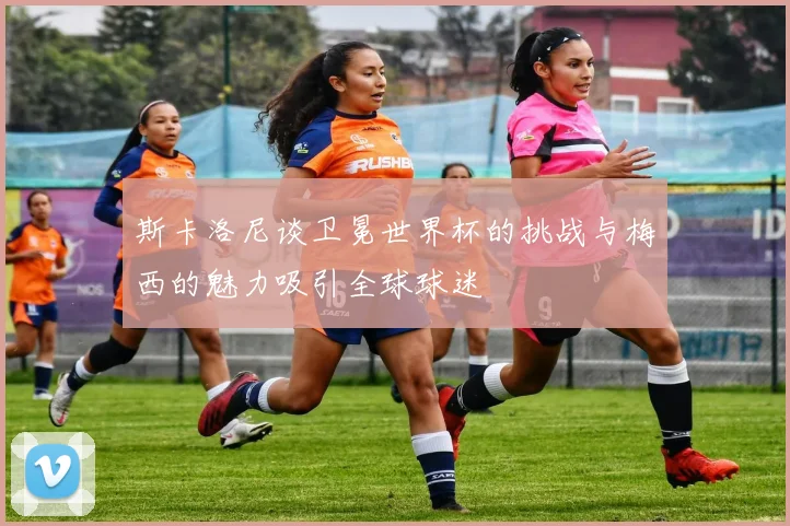 斯卡洛尼谈卫冕世界杯的挑战与梅西的魅力吸引全球球迷