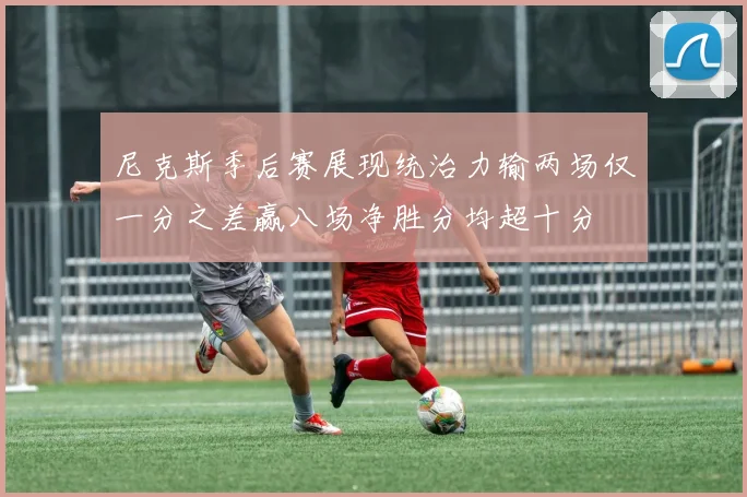 尼克斯季后赛展现统治力输两场仅一分之差赢八场净胜分均超十分