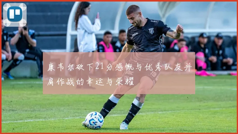 康韦尔砍下21分感慨与优秀队友并肩作战的幸运与荣耀