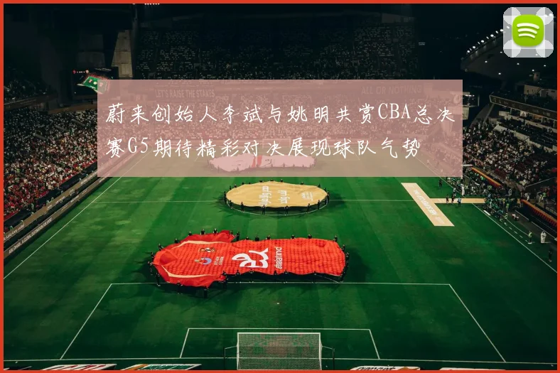 蔚来创始人李斌与姚明共赏CBA总决赛G5期待精彩对决展现球队气势