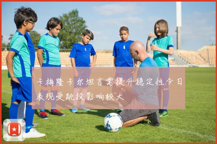 卡梅隆卡尔坦言需提升稳定性今日表现受跳投影响较大