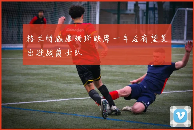 格兰特威廉姆斯缺席一年后有望复出迎战爵士队