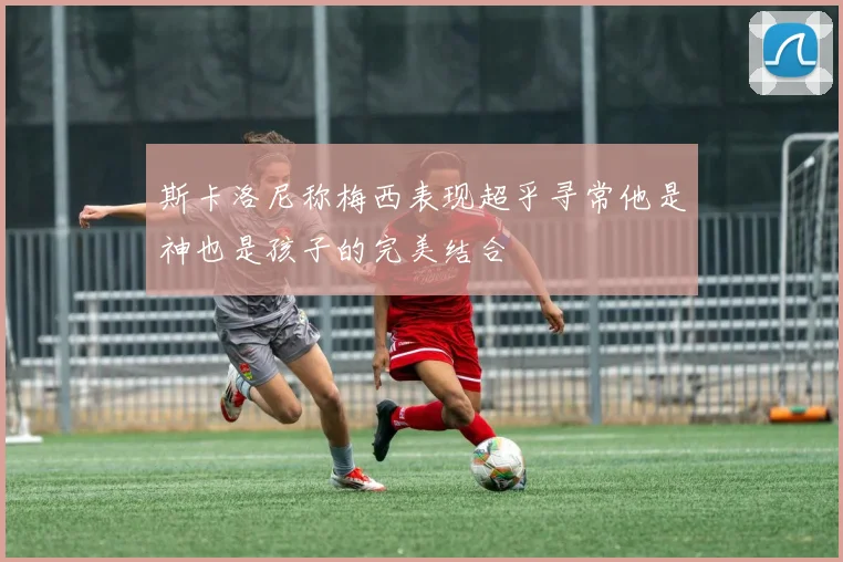 斯卡洛尼称梅西表现超乎寻常他是神也是孩子的完美结合