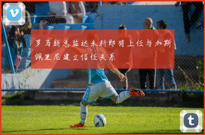 罗马新总监达米科即将上任与加斯佩里尼建立信任关系