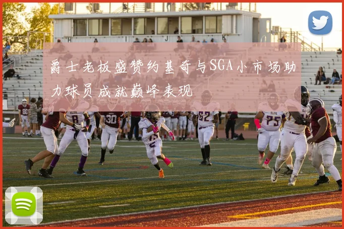 爵士老板盛赞约基奇与SGA小市场助力球员成就巅峰表现