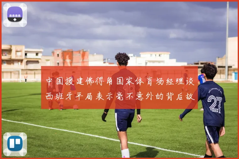 中国援建佛得角国家体育场经理谈西班牙平局表示毫不意外的背后故事