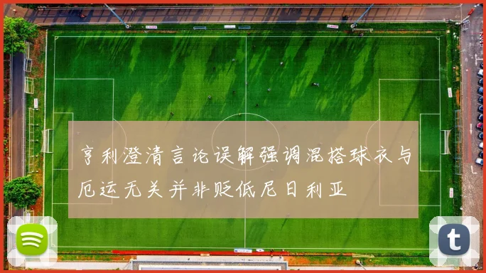亨利澄清言论误解强调混搭球衣与厄运无关并非贬低尼日利亚